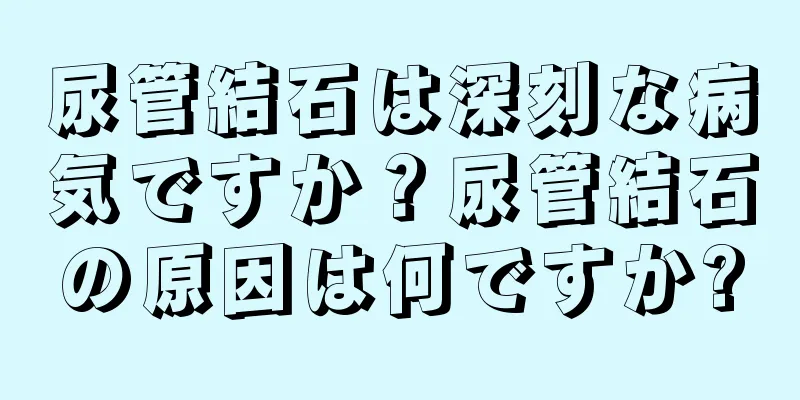 尿管結石は深刻な病気ですか？尿管結石の原因は何ですか?