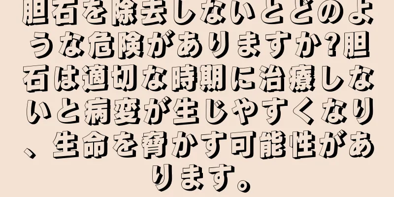 胆石を除去しないとどのような危険がありますか?胆石は適切な時期に治療しないと病変が生じやすくなり、生命を脅かす可能性があります。