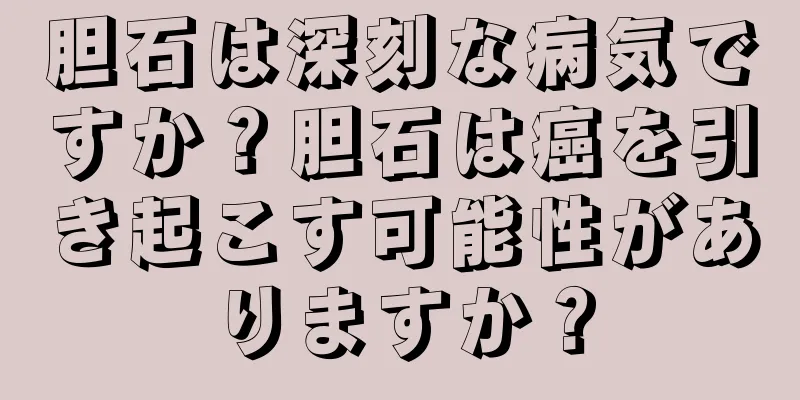 胆石は深刻な病気ですか？胆石は癌を引き起こす可能性がありますか？
