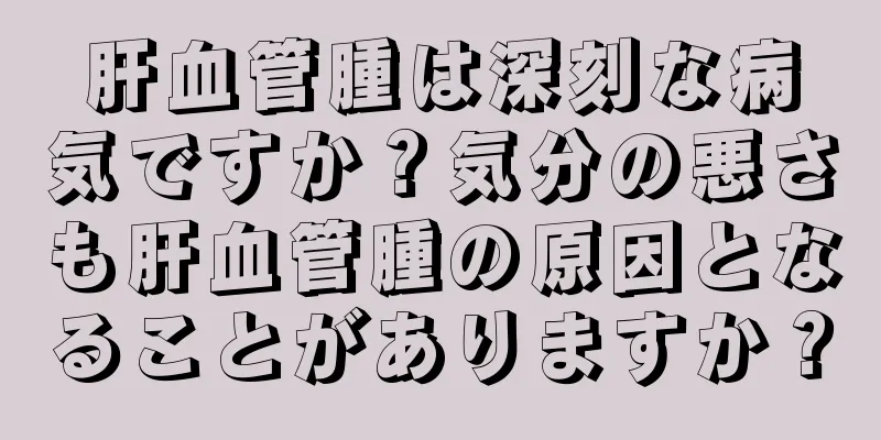 肝血管腫は深刻な病気ですか？気分の悪さも肝血管腫の原因となることがありますか？