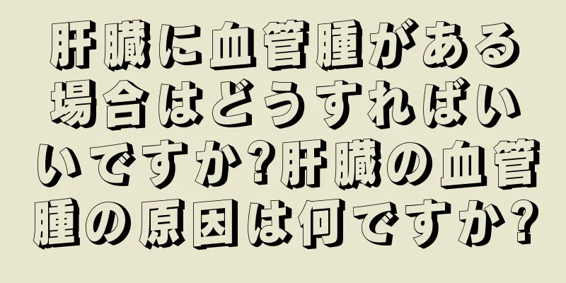 肝臓に血管腫がある場合はどうすればいいですか?肝臓の血管腫の原因は何ですか?