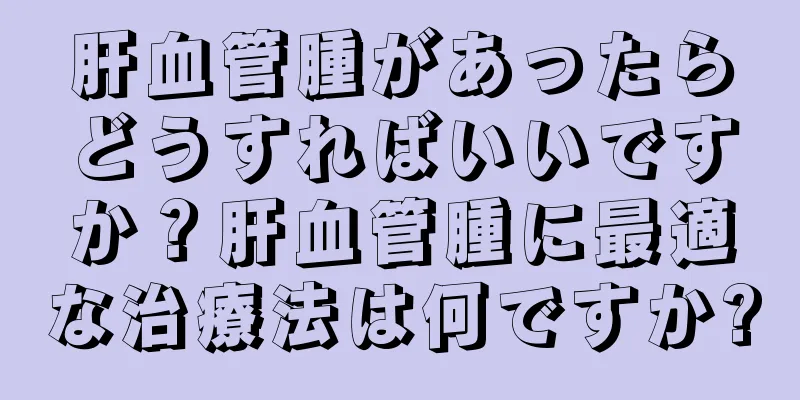 肝血管腫があったらどうすればいいですか？肝血管腫に最適な治療法は何ですか?