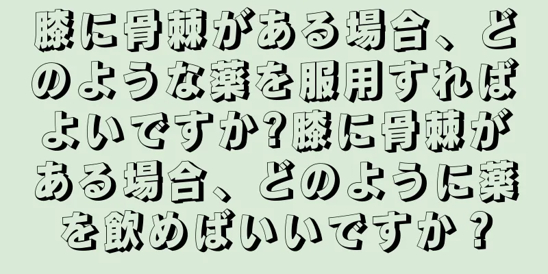 膝に骨棘がある場合、どのような薬を服用すればよいですか?膝に骨棘がある場合、どのように薬を飲めばいいですか？