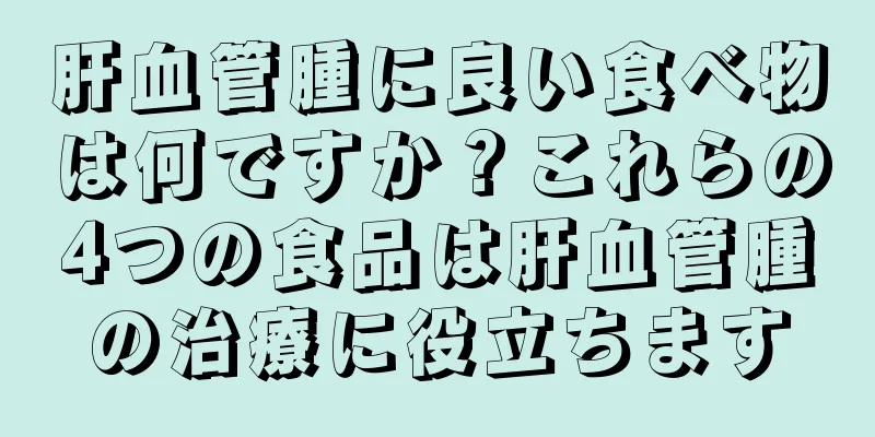 肝血管腫に良い食べ物は何ですか？これらの4つの食品は肝血管腫の治療に役立ちます