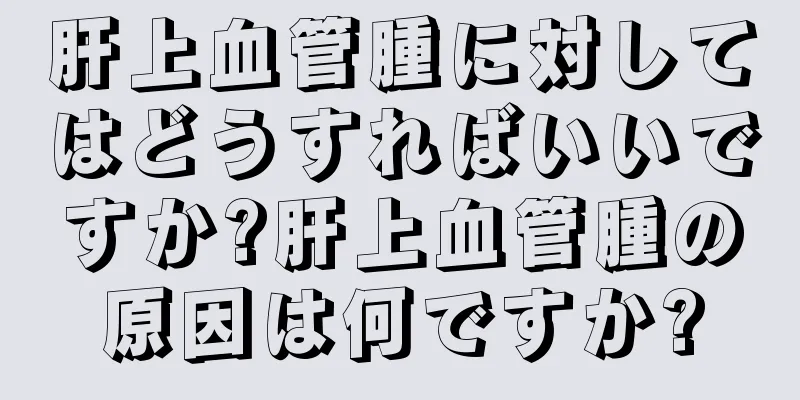 肝上血管腫に対してはどうすればいいですか?肝上血管腫の原因は何ですか?