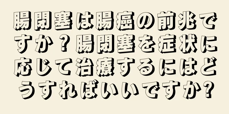 腸閉塞は腸癌の前兆ですか？腸閉塞を症状に応じて治療するにはどうすればいいですか?