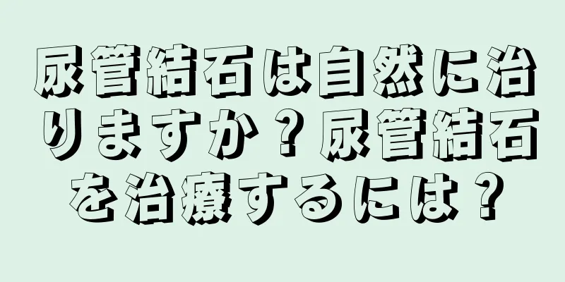 尿管結石は自然に治りますか？尿管結石を治療するには？