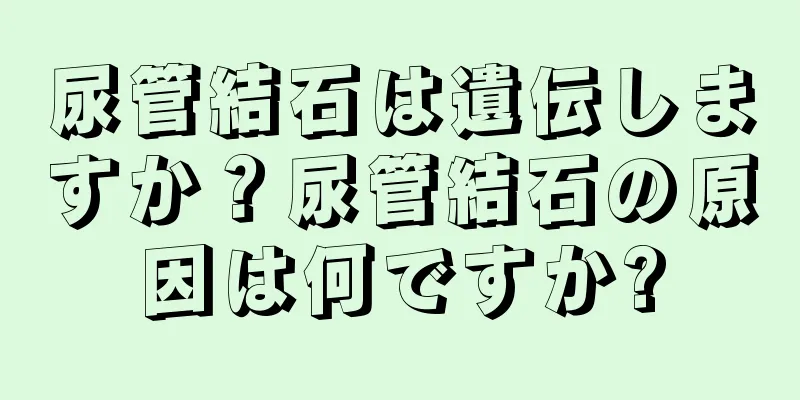 尿管結石は遺伝しますか？尿管結石の原因は何ですか?