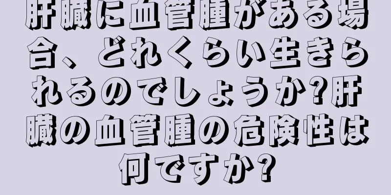 肝臓に血管腫がある場合、どれくらい生きられるのでしょうか?肝臓の血管腫の危険性は何ですか?