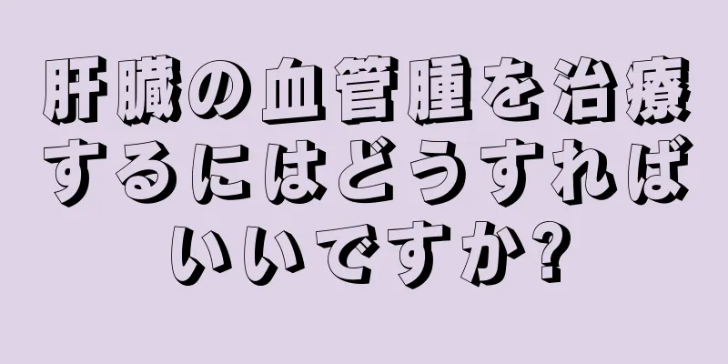 肝臓の血管腫を治療するにはどうすればいいですか?