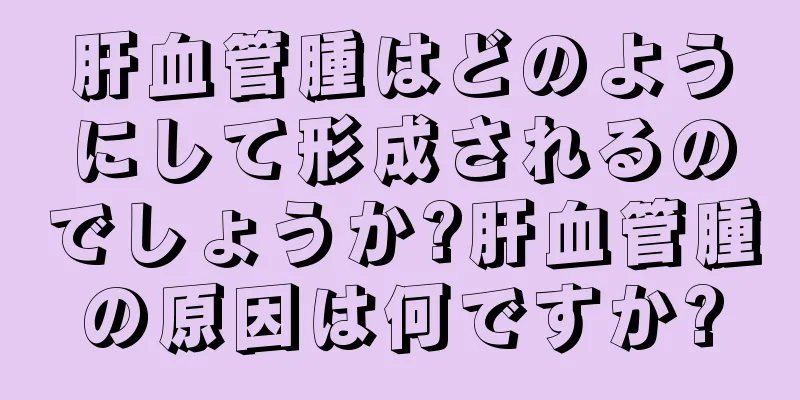 肝血管腫はどのようにして形成されるのでしょうか?肝血管腫の原因は何ですか?