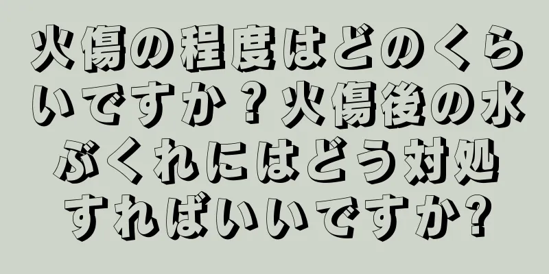 火傷の程度はどのくらいですか？火傷後の水ぶくれにはどう対処すればいいですか?