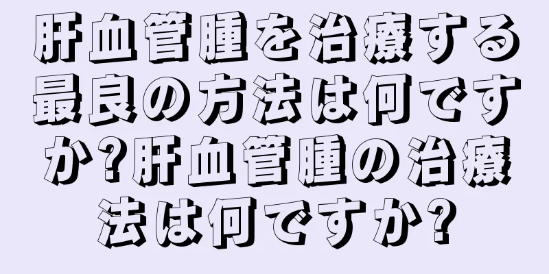肝血管腫を治療する最良の方法は何ですか?肝血管腫の治療法は何ですか?