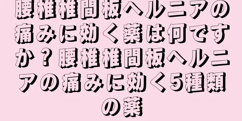 腰椎椎間板ヘルニアの痛みに効く薬は何ですか？腰椎椎間板ヘルニアの痛みに効く5種類の薬
