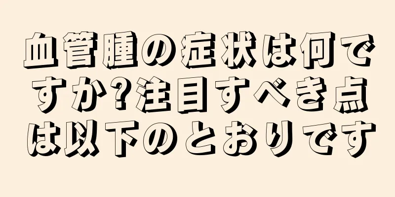 血管腫の症状は何ですか?注目すべき点は以下のとおりです