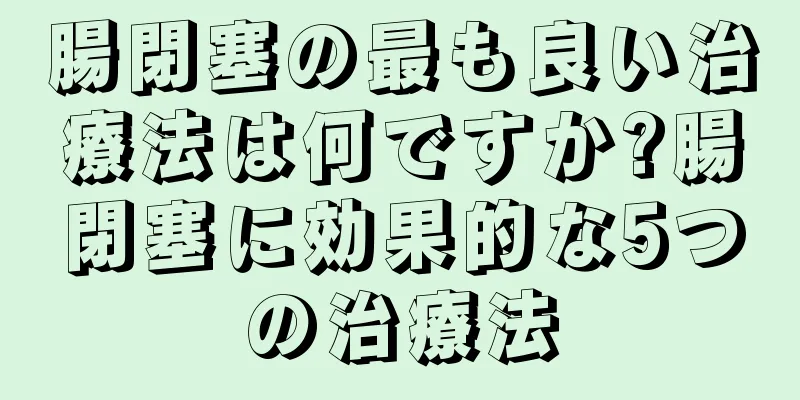 腸閉塞の最も良い治療法は何ですか?腸閉塞に効果的な5つの治療法