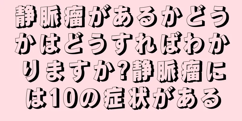 静脈瘤があるかどうかはどうすればわかりますか?静脈瘤には10の症状がある