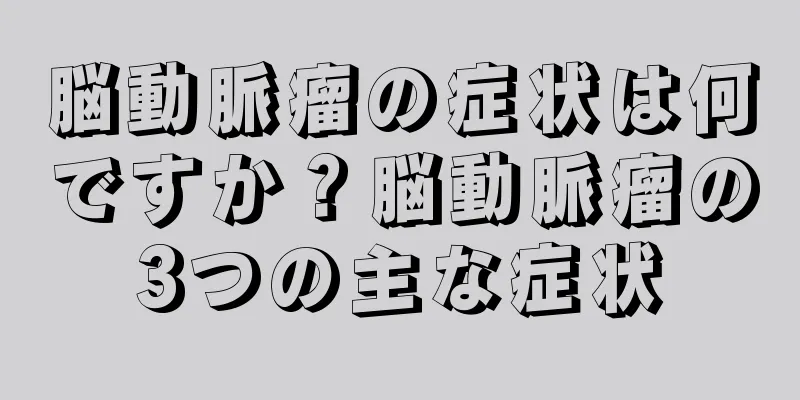 脳動脈瘤の症状は何ですか？脳動脈瘤の3つの主な症状