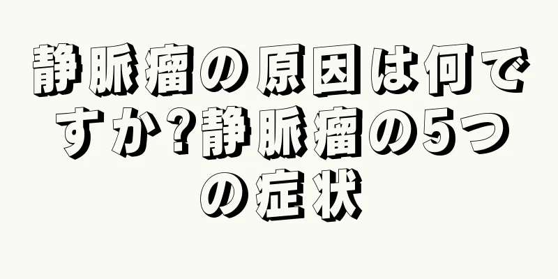 静脈瘤の原因は何ですか?静脈瘤の5つの症状