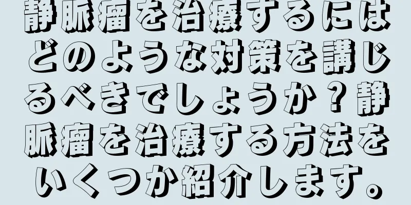 静脈瘤を治療するにはどのような対策を講じるべきでしょうか？静脈瘤を治療する方法をいくつか紹介します。