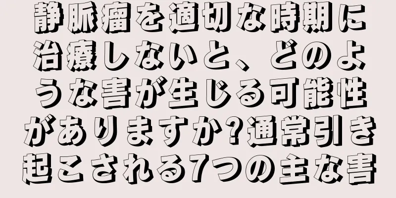 静脈瘤を適切な時期に治療しないと、どのような害が生じる可能性がありますか?通常引き起こされる7つの主な害