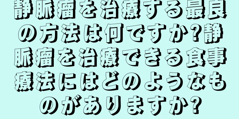 静脈瘤を治療する最良の方法は何ですか?静脈瘤を治療できる食事療法にはどのようなものがありますか?