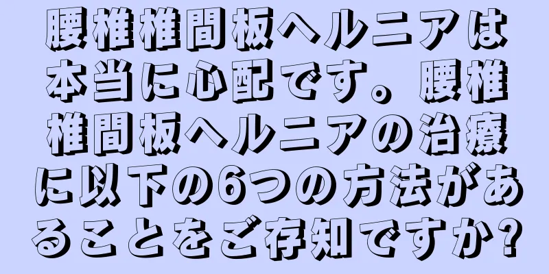 腰椎椎間板ヘルニアは本当に心配です。腰椎椎間板ヘルニアの治療に以下の6つの方法があることをご存知ですか?