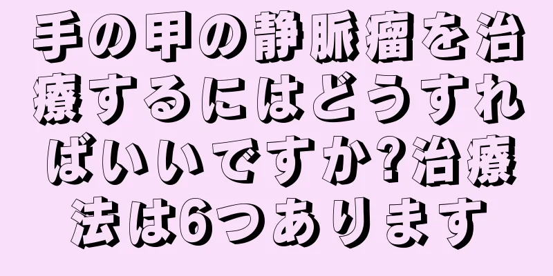 手の甲の静脈瘤を治療するにはどうすればいいですか?治療法は6つあります