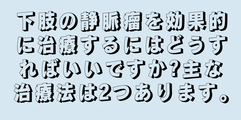 下肢の静脈瘤を効果的に治療するにはどうすればいいですか?主な治療法は2つあります。