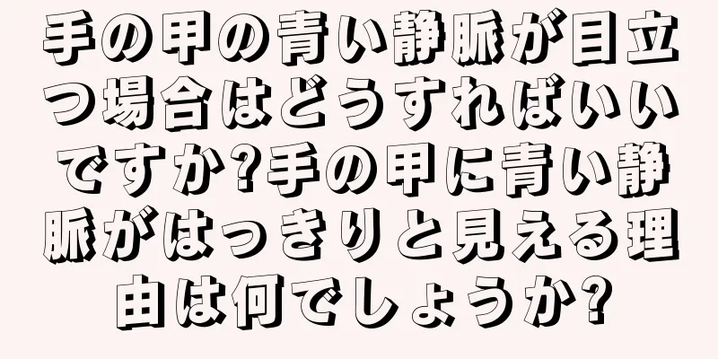 手の甲の青い静脈が目立つ場合はどうすればいいですか?手の甲に青い静脈がはっきりと見える理由は何でしょうか?