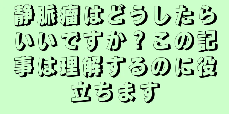 静脈瘤はどうしたらいいですか？この記事は理解するのに役立ちます