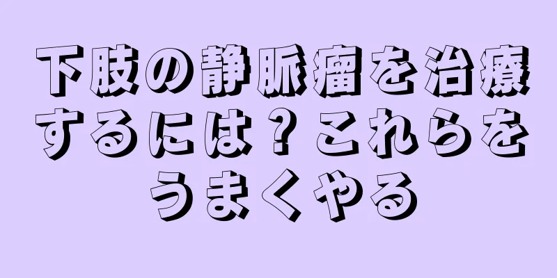 下肢の静脈瘤を治療するには？これらをうまくやる