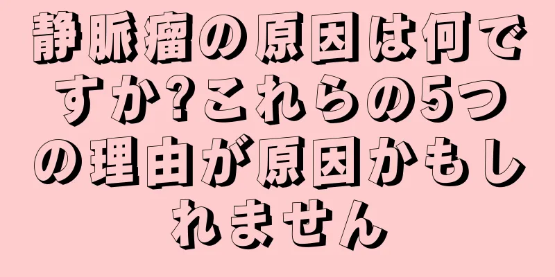 静脈瘤の原因は何ですか?これらの5つの理由が原因かもしれません