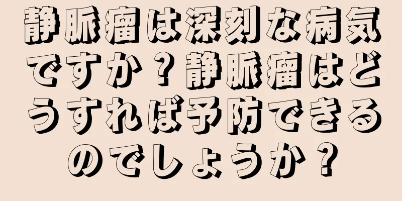 静脈瘤は深刻な病気ですか？静脈瘤はどうすれば予防できるのでしょうか？