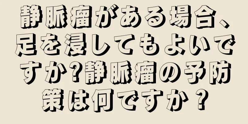 静脈瘤がある場合、足を浸してもよいですか?静脈瘤の予防策は何ですか？