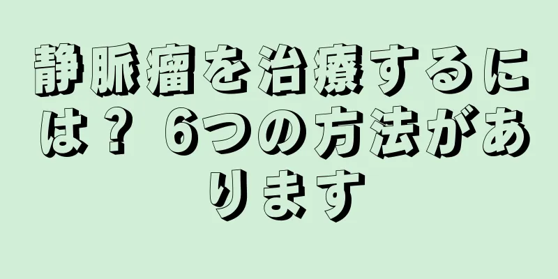 静脈瘤を治療するには？ 6つの方法があります