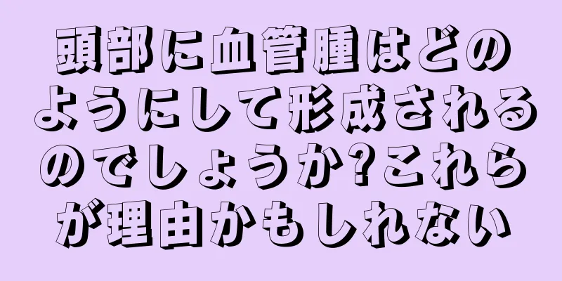 頭部に血管腫はどのようにして形成されるのでしょうか?これらが理由かもしれない