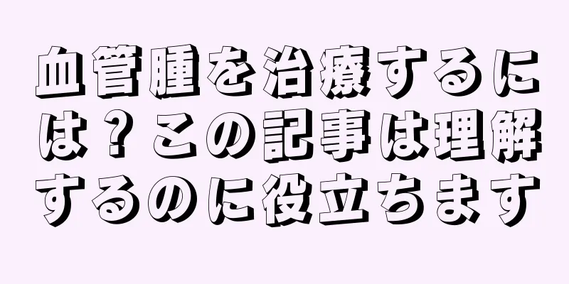 血管腫を治療するには？この記事は理解するのに役立ちます