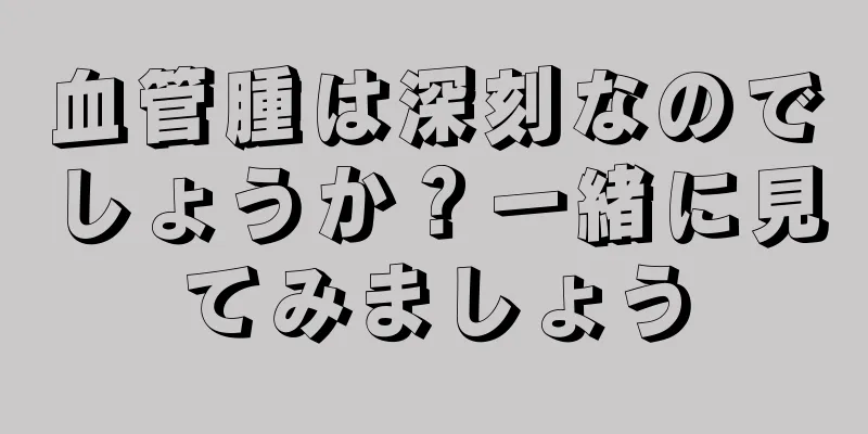 血管腫は深刻なのでしょうか？一緒に見てみましょう