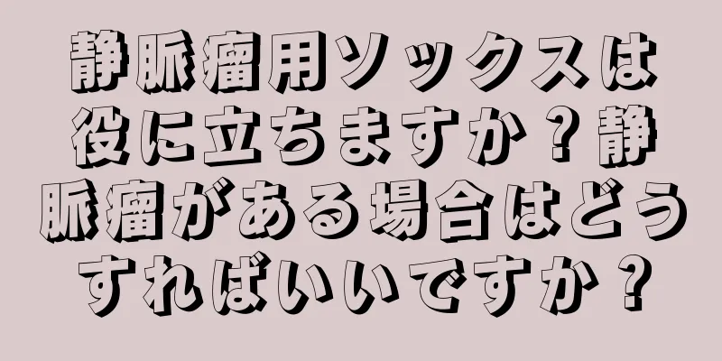 静脈瘤用ソックスは役に立ちますか？静脈瘤がある場合はどうすればいいですか？