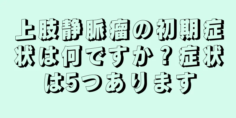 上肢静脈瘤の初期症状は何ですか？症状は5つあります