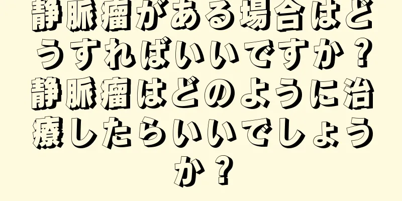 静脈瘤がある場合はどうすればいいですか？静脈瘤はどのように治療したらいいでしょうか？
