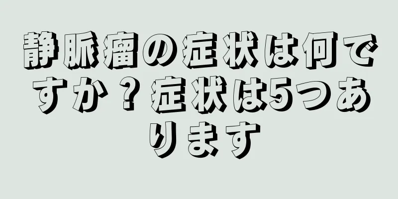 静脈瘤の症状は何ですか？症状は5つあります