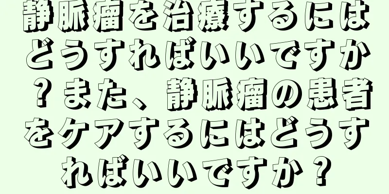 静脈瘤を治療するにはどうすればいいですか？また、静脈瘤の患者をケアするにはどうすればいいですか？