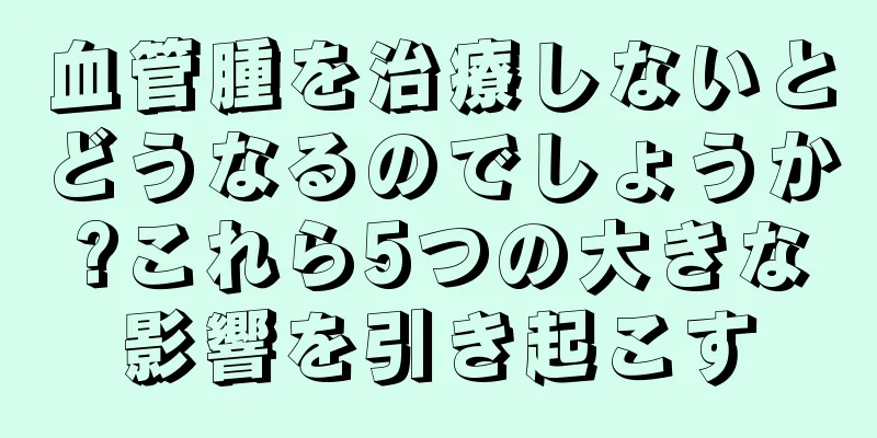 血管腫を治療しないとどうなるのでしょうか?これら5つの大きな影響を引き起こす