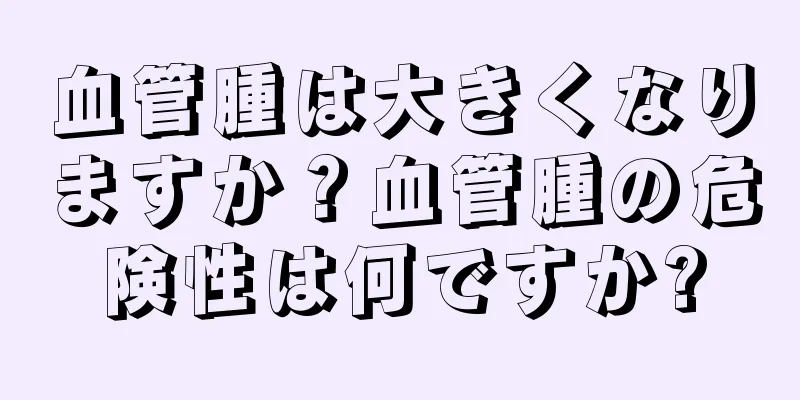 血管腫は大きくなりますか？血管腫の危険性は何ですか?