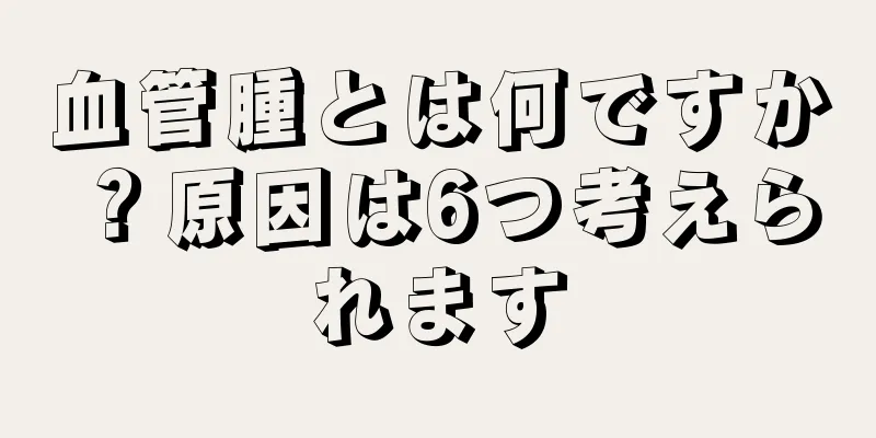 血管腫とは何ですか？原因は6つ考えられます
