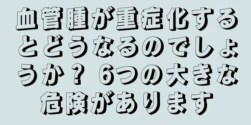 血管腫が重症化するとどうなるのでしょうか？ 6つの大きな危険があります