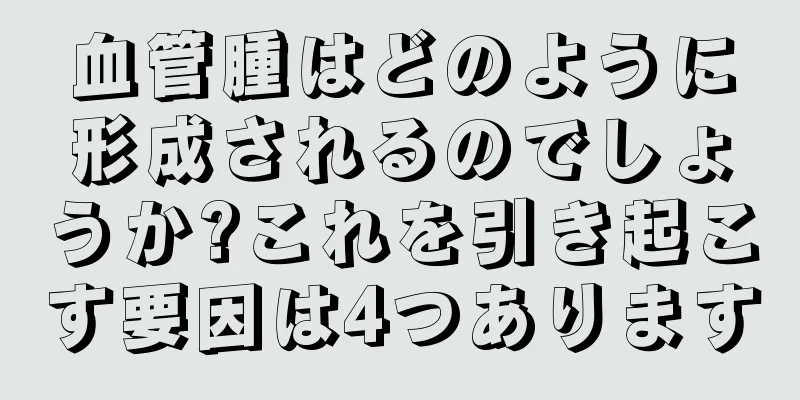 血管腫はどのように形成されるのでしょうか?これを引き起こす要因は4つあります