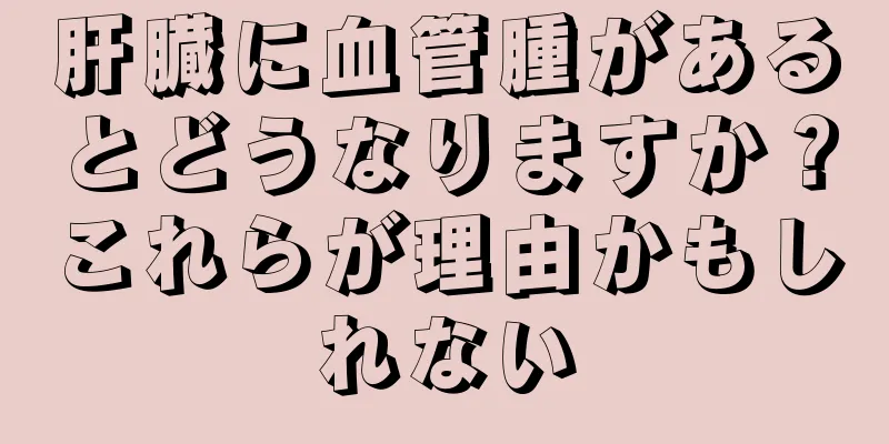 肝臓に血管腫があるとどうなりますか？これらが理由かもしれない